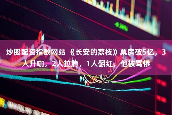 炒股配资指数网站 《长安的荔枝》票房破5亿，3人升咖，2人拉胯，1人翻红，他被骂惨