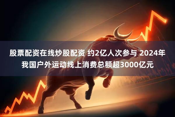 股票配资在线炒股配资 约2亿人次参与 2024年我国户外运动线上消费总额超3000亿元