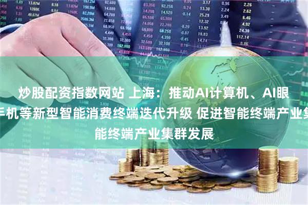 炒股配资指数网站 上海：推动AI计算机、AI眼镜和AI手机等新型智能消费终端迭代升级 促进智能终端产业集群发展