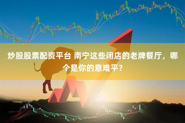 炒股股票配资平台 南宁这些闭店的老牌餐厅，哪个是你的意难平？