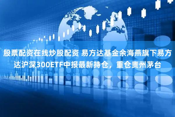 股票配资在线炒股配资 易方达基金余海燕旗下易方达沪深300ETF中报最新持仓，重仓贵州茅台