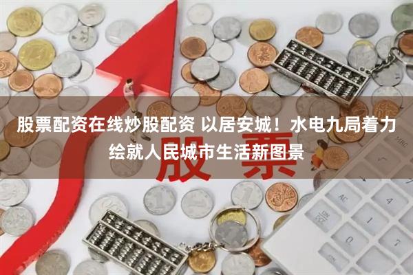 股票配资在线炒股配资 以居安城!水电九局着力绘就人民城市生活新图景