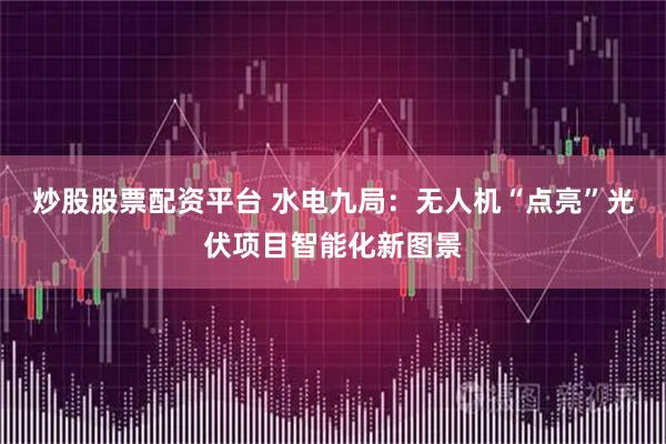 炒股股票配资平台 水电九局:无人机“点亮”光伏项目智能化新图景