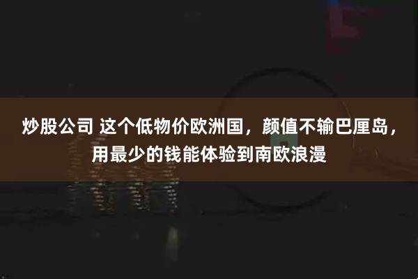 炒股公司 这个低物价欧洲国,颜值不输巴厘岛,用最少的钱能体验到南欧浪漫