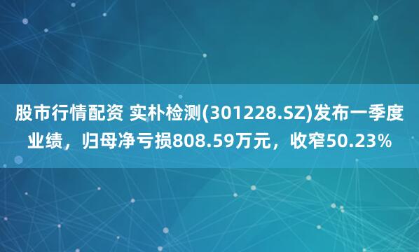 股市行情配资 实朴检测(301228.SZ)发布一季度业绩，归母净亏损808.59万元，收窄50.23%