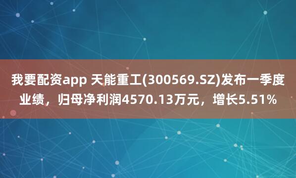 我要配资app 天能重工(300569.SZ)发布一季度业绩，归母净利润4570.13万元，增长5.51%