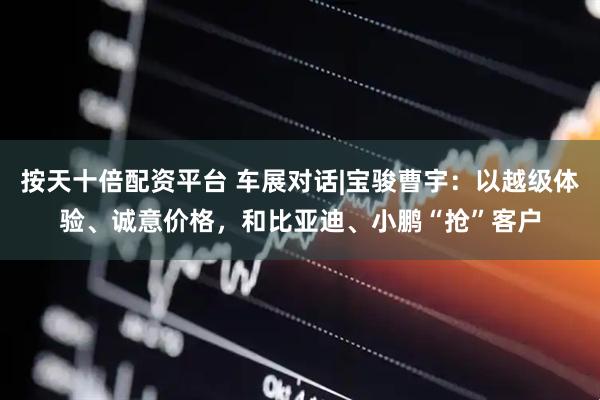 按天十倍配资平台 车展对话|宝骏曹宇：以越级体验、诚意价格，和比亚迪、小鹏“抢”客户