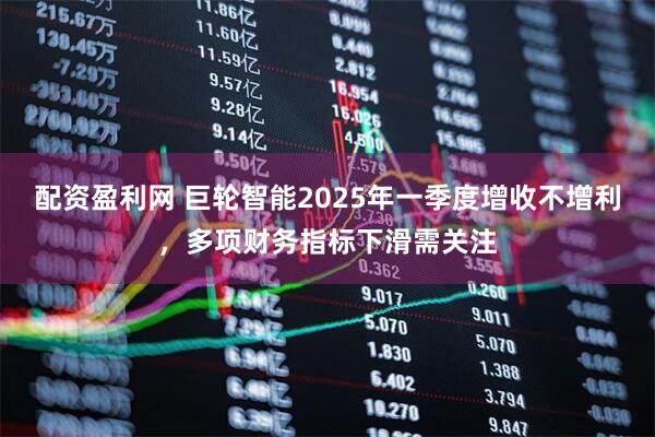 配资盈利网 巨轮智能2025年一季度增收不增利，多项财务指标下滑需关注