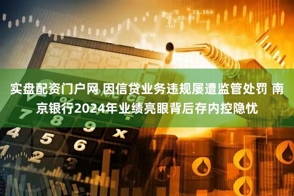 实盘配资门户网 因信贷业务违规屡遭监管处罚 南京银行2024年业绩亮眼背后存内控隐忧