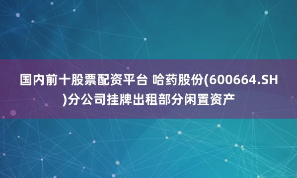 国内前十股票配资平台 哈药股份(600664.SH)分公司挂牌出租部分闲置资产