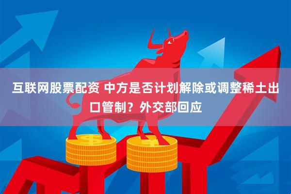 互联网股票配资 中方是否计划解除或调整稀土出口管制？外交部回应
