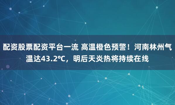 配资股票配资平台一流 高温橙色预警！河南林州气温达43.2℃，明后天炎热将持续在线