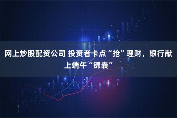 网上炒股配资公司 投资者卡点“抢”理财，银行献上端午“锦囊”