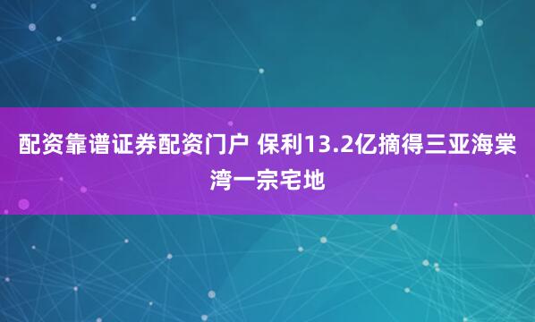 配资靠谱证券配资门户 保利13.2亿摘得三亚海棠湾一宗宅地