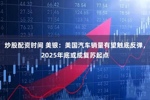 炒股配资时间 美银：美国汽车销量有望触底反弹，2025年底或成复苏起点