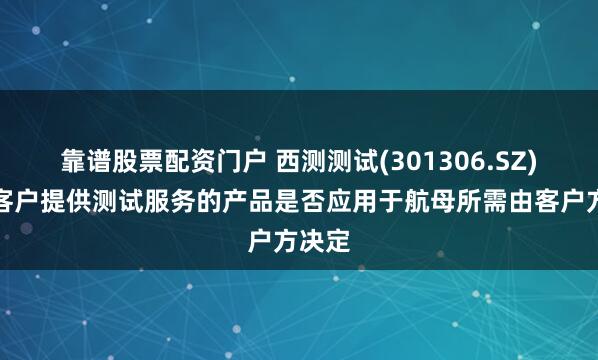 靠谱股票配资门户 西测测试(301306.SZ)：为客户提供测试服务的产品是否应用于航母所需由客户方决定