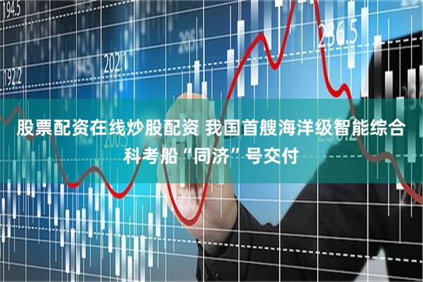 股票配资在线炒股配资 我国首艘海洋级智能综合科考船“同济”号交付