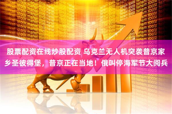 股票配资在线炒股配资 乌克兰无人机突袭普京家乡圣彼得堡，普京正在当地！俄叫停海军节大阅兵