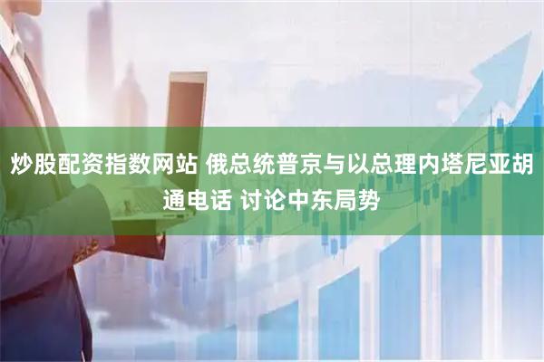 炒股配资指数网站 俄总统普京与以总理内塔尼亚胡通电话 讨论中东局势
