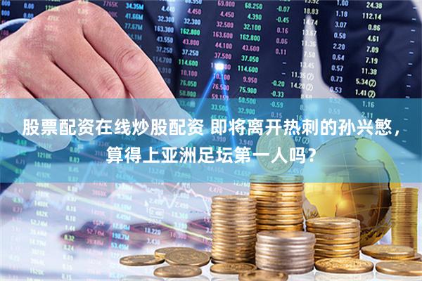 股票配资在线炒股配资 即将离开热刺的孙兴慜，算得上亚洲足坛第一人吗？