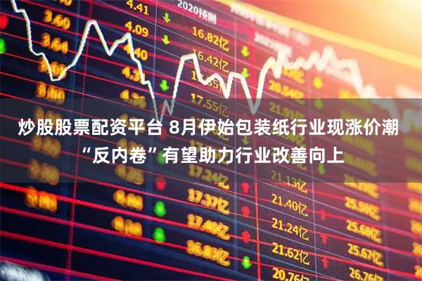 炒股股票配资平台 8月伊始包装纸行业现涨价潮 “反内卷”有望助力行业改善向上