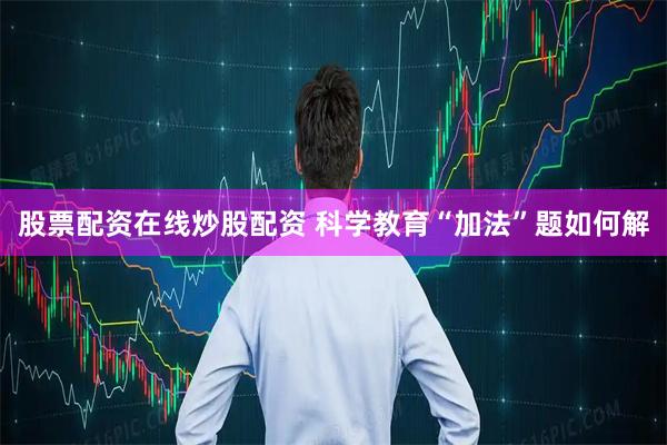 股票配资在线炒股配资 科学教育“加法”题如何解
