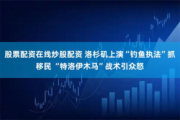 股票配资在线炒股配资 洛杉矶上演“钓鱼执法”抓移民 “特洛伊木马”战术引众怒