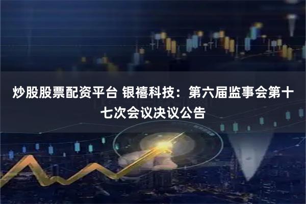 炒股股票配资平台 银禧科技：第六届监事会第十七次会议决议公告