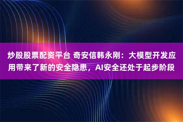 炒股股票配资平台 奇安信韩永刚：大模型开发应用带来了新的安全隐患，AI安全还处于起步阶段