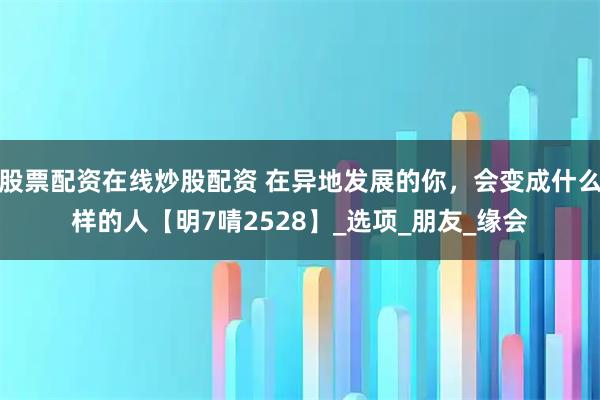 股票配资在线炒股配资 在异地发展的你，会变成什么样的人【明7啨2528】_选项_朋友_缘会