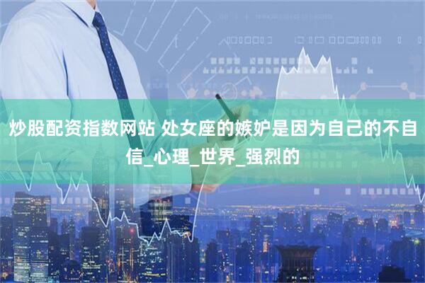 炒股配资指数网站 处女座的嫉妒是因为自己的不自信_心理_世界_强烈的