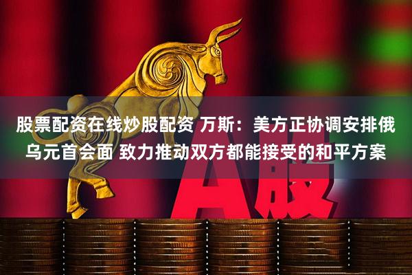 股票配资在线炒股配资 万斯：美方正协调安排俄乌元首会面 致力推动双方都能接受的和平方案