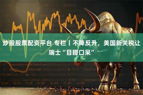 炒股股票配资平台 专栏丨不降反升，美国新关税让瑞士“目瞪口呆”