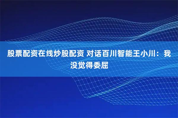 股票配资在线炒股配资 对话百川智能王小川：我没觉得委屈