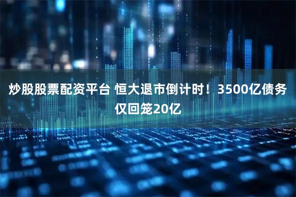 炒股股票配资平台 恒大退市倒计时！3500亿债务仅回笼20亿