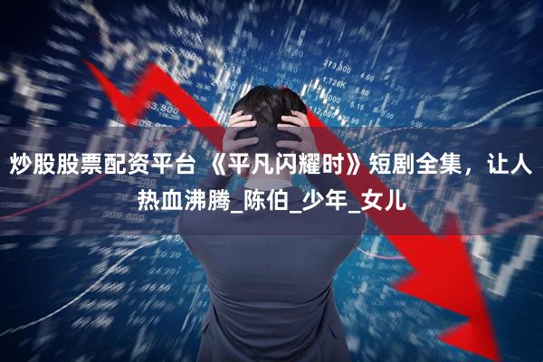 炒股股票配资平台 《平凡闪耀时》短剧全集，让人热血沸腾_陈伯_少年_女儿