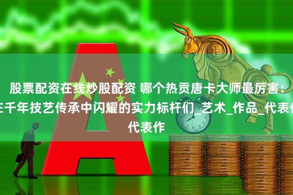 股票配资在线炒股配资 哪个热贡唐卡大师最厉害：在千年技艺传承中闪耀的实力标杆们_艺术_作品_代表作