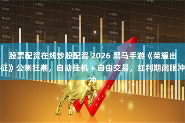 股票配资在线炒股配资 2026 黑马手游《荣耀出征》公测狂潮,自动挂机 + 自由交易,红利期闭眼冲