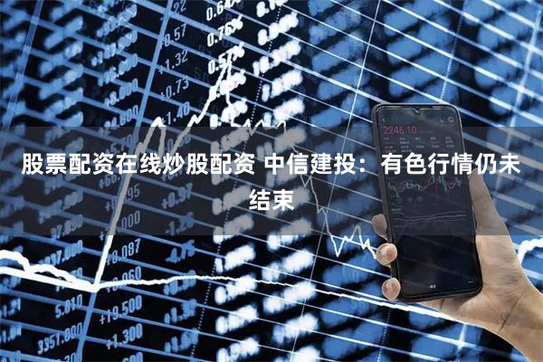 股票配资在线炒股配资 中信建投：有色行情仍未结束