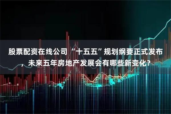 股票配资在线公司 “十五五”规划纲要正式发布,未来五年房地产发展会有哪些新变化?